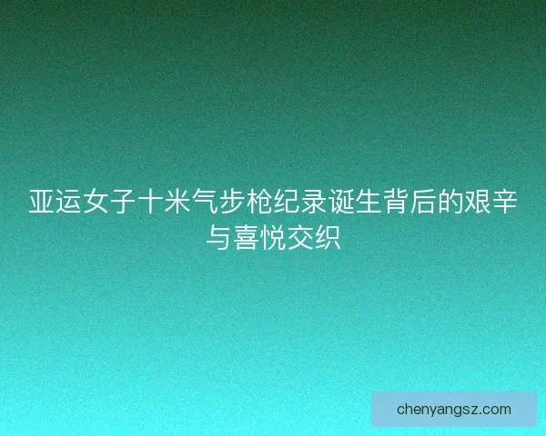 亚运女子十米气步枪纪录诞生背后的艰辛与喜悦交织