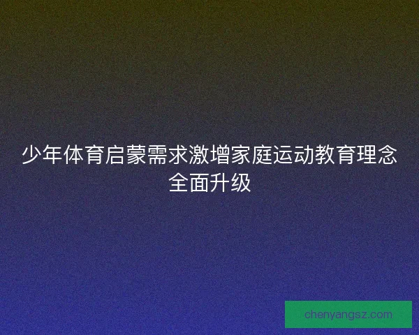 少年体育启蒙需求激增家庭运动教育理念全面升级 少年体育启蒙需求激增家庭运动教育理念全面升级