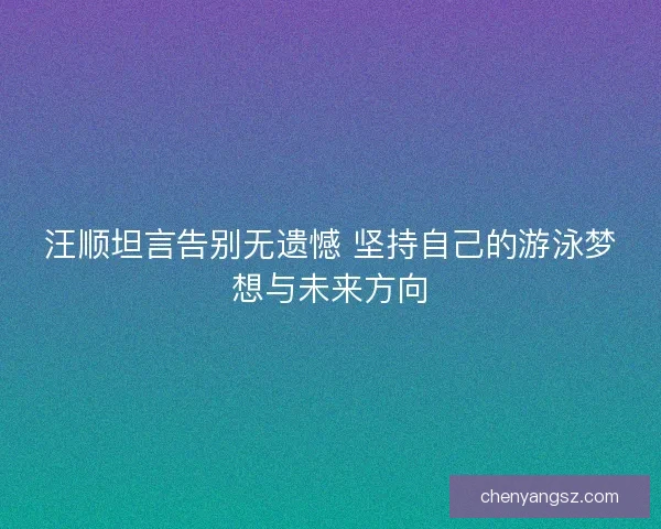 汪顺坦言告别无遗憾 坚持自己的游泳梦想与未来方向