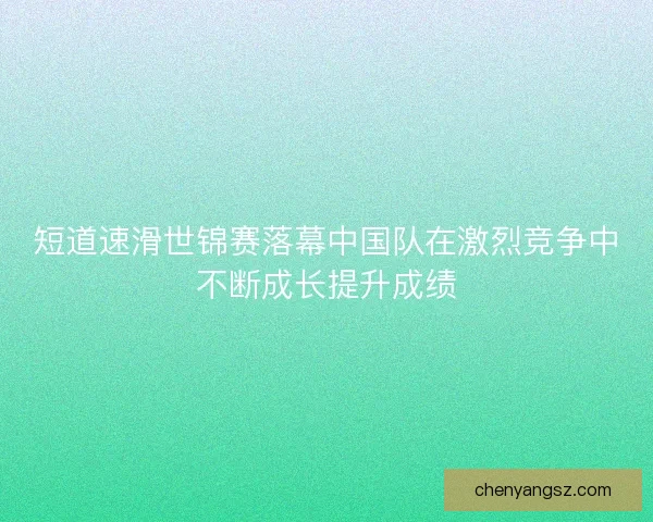 短道速滑世锦赛落幕中国队在激烈竞争中不断成长提升成绩