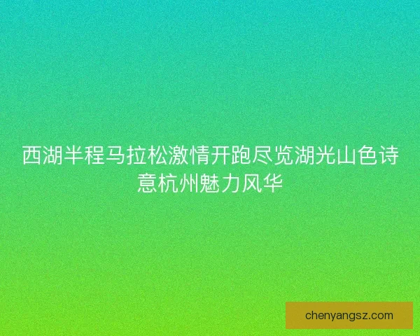 西湖半程马拉松激情开跑尽览湖光山色诗意杭州魅力风华