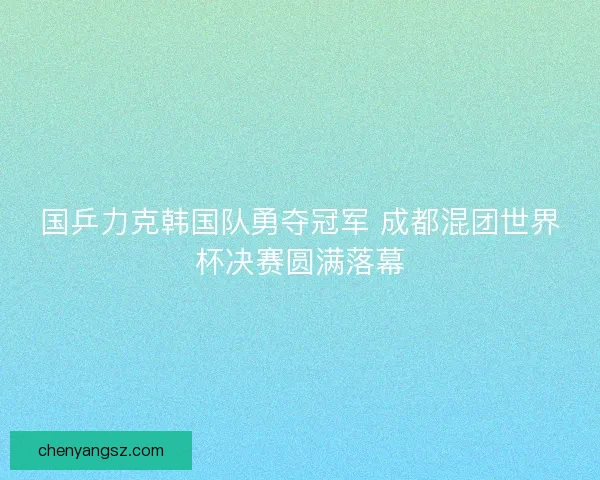 国乒力克韩国队勇夺冠军 成都混团世界杯决赛圆满落幕 国乒力克韩国队勇夺冠军 成都混团世界杯决赛圆满落幕