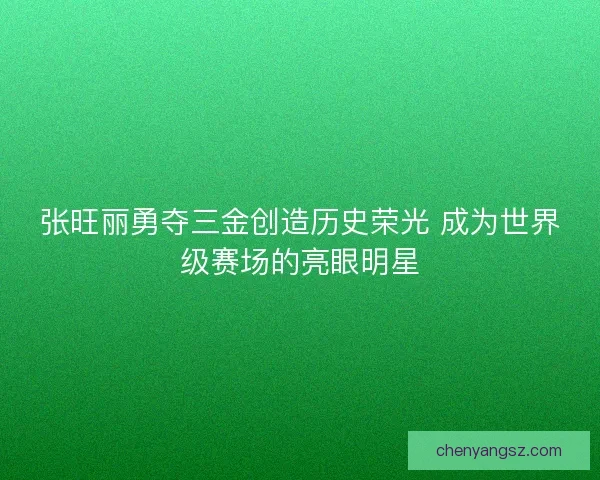 张旺丽勇夺三金创造历史荣光 成为世界级赛场的亮眼明星