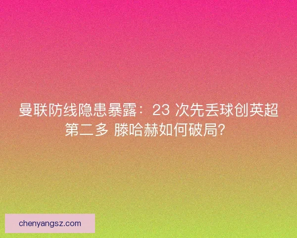 曼联防线隐患暴露：23 次先丢球创英超第二多 滕哈赫如何破局？