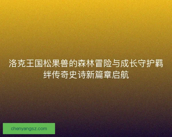 洛克王国松果兽的森林冒险与成长守护羁绊传奇史诗新篇章启航