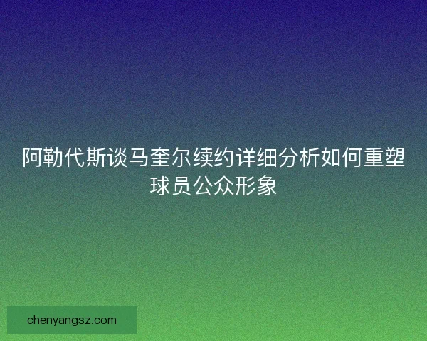 阿勒代斯谈马奎尔续约详细分析如何重塑球员公众形象