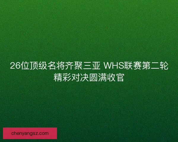 26位顶级名将齐聚三亚 WHS联赛第二轮精彩对决圆满收官