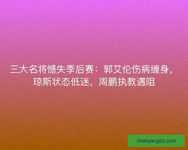 三大名将憾失季后赛：郭艾伦伤病缠身，琼斯状态低迷，周鹏执教遇阻