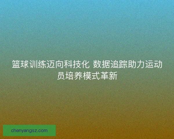 篮球训练迈向科技化 数据追踪助力运动员培养模式革新