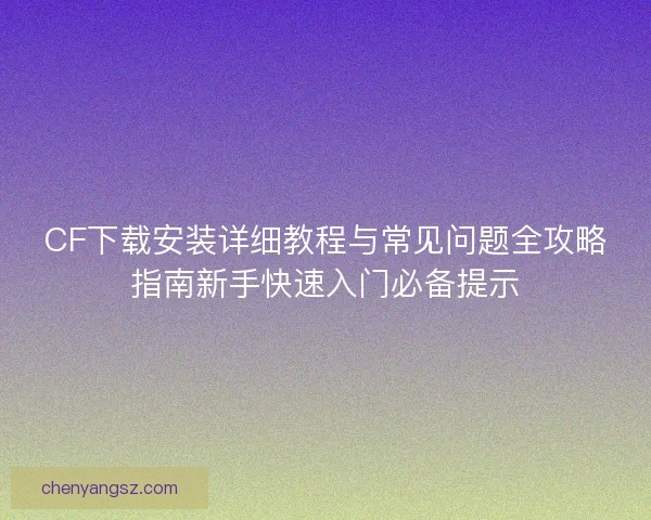 CF下载安装详细教程与常见问题全攻略指南新手快速入门必备提示