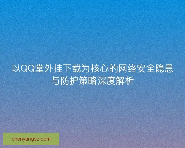 以QQ堂外挂下载为核心的网络安全隐患与防护策略深度解析 以QQ堂外挂下载为核心的网络安全隐患与防护策略深度解析