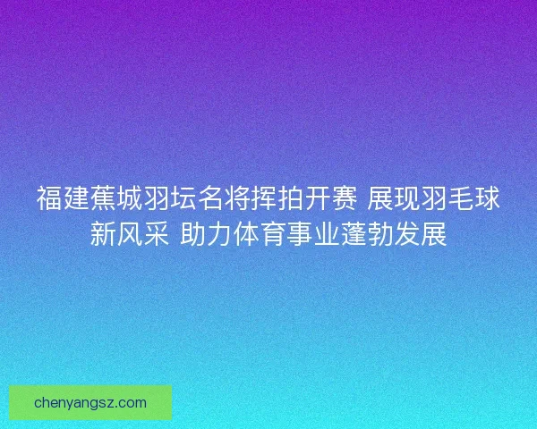 福建蕉城羽坛名将挥拍开赛 展现羽毛球新风采 助力体育事业蓬勃发展