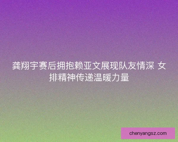 龚翔宇赛后拥抱赖亚文展现队友情深 女排精神传递温暖力量 龚翔宇赛后拥抱赖亚文展现队友情深 女排精神传递温暖力量