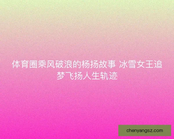 体育圈乘风破浪的杨扬故事 冰雪女王追梦飞扬人生轨迹