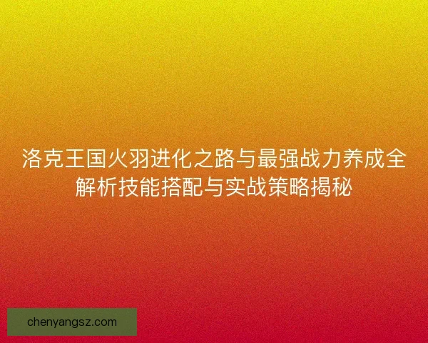 洛克王国火羽进化之路与最强战力养成全解析技能搭配与实战策略揭秘