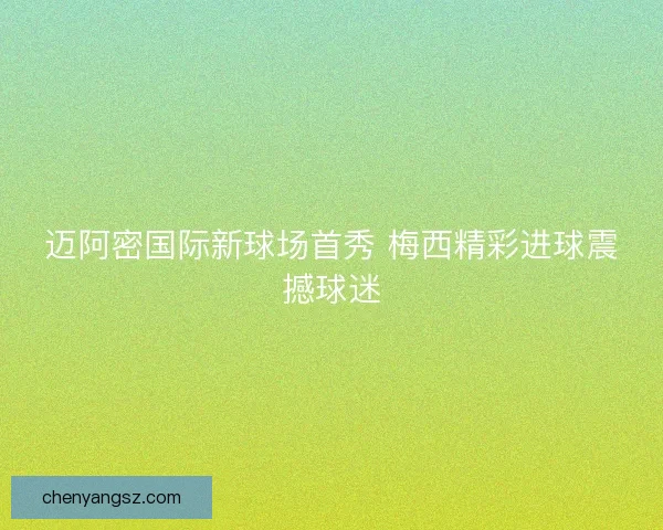 迈阿密国际新球场首秀 梅西精彩进球震撼球迷 迈阿密国际新球场首秀 梅西精彩进球震撼球迷