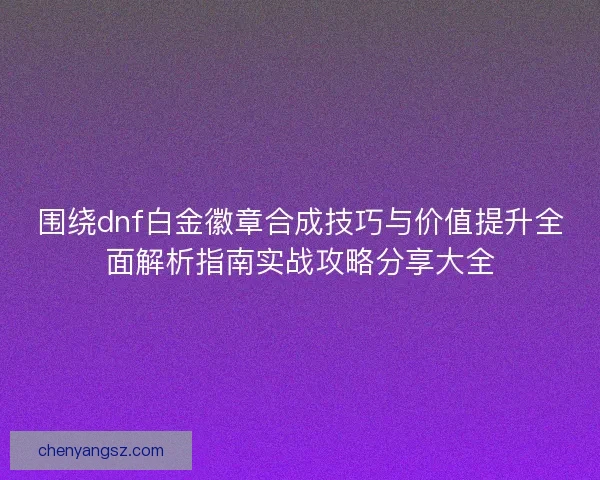 围绕dnf白金徽章合成技巧与价值提升全面解析指南实战攻略分享大全