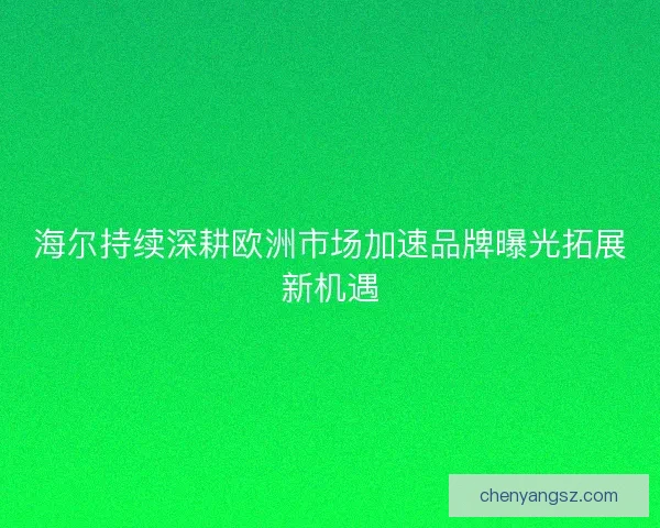 海尔持续深耕欧洲市场加速品牌曝光拓展新机遇