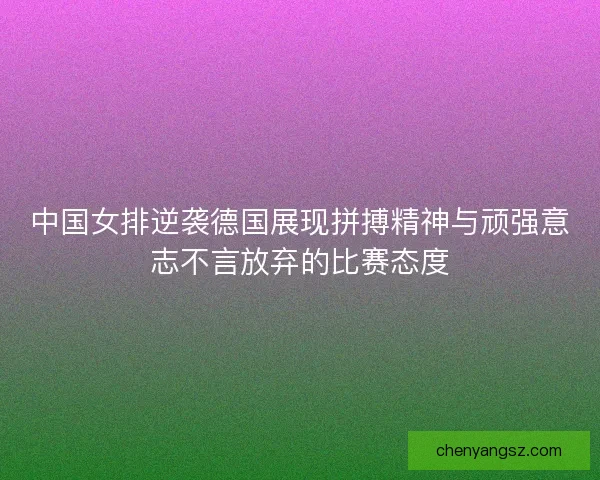中国女排逆袭德国展现拼搏精神与顽强意志不言放弃的比赛态度